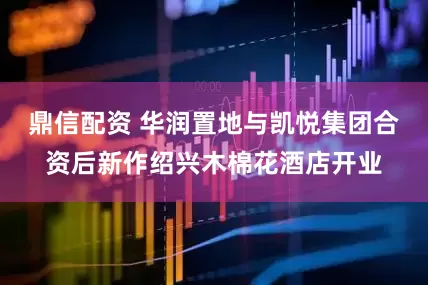 鼎信配资 华润置地与凯悦集团合资后新作绍兴木棉花酒店开业