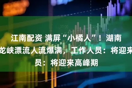 江南配资 满屏“小橘人”！湖南岳阳沱龙峡漂流人流爆满，工作人员：将迎来高峰期