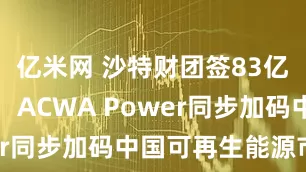 亿米网 沙特财团签83亿美元大单，ACWA Power同步加码中国可再生能源市场