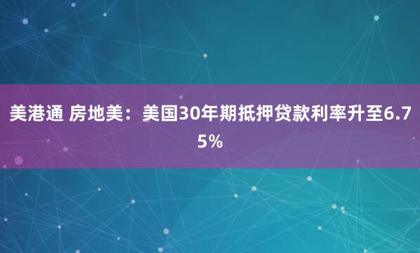 美港通 房地美：美国30年期抵押贷款利率升至6.75%