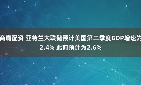商赢配资 亚特兰大联储预计美国第二季度GDP增速为2.4% 此前预计为2.6%