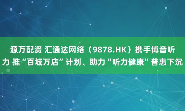 源万配资 汇通达网络（9878.HK）携手博音听力 推“百城万店”计划、助力“听力健康”普惠下沉