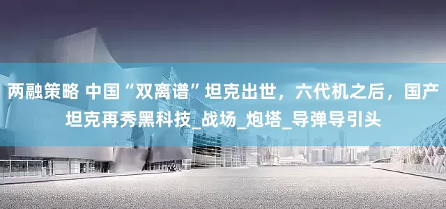 两融策略 中国“双离谱”坦克出世，六代机之后，国产坦克再秀黑科技_战场_炮塔_导弹导引头