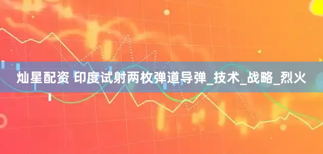 灿星配资 印度试射两枚弹道导弹_技术_战略_烈火