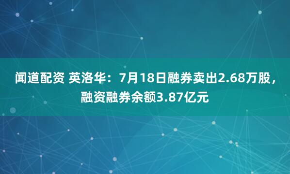 闻道配资 英洛华：7月18日融券卖出2.68万股，融资融券余额3.87亿元
