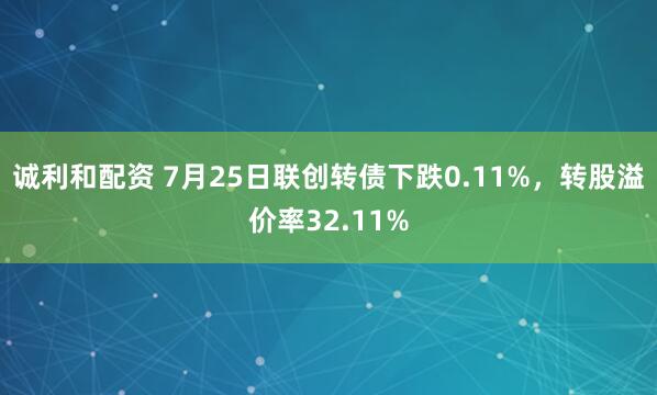 诚利和配资 7月25日联创转债下跌0.11%，转股溢价率32.11%