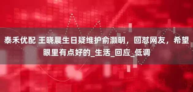泰禾优配 王晓晨生日疑维护俞灏明，回怼网友，希望眼里有点好的_生活_回应_低调