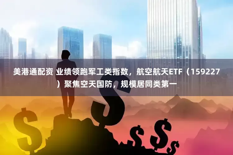 美港通配资 业绩领跑军工类指数，航空航天ETF（159227）聚焦空天国防，规模居同类第一