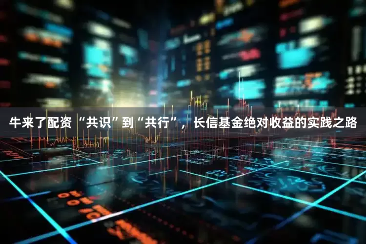 牛来了配资 “共识”到“共行”，长信基金绝对收益的实践之路