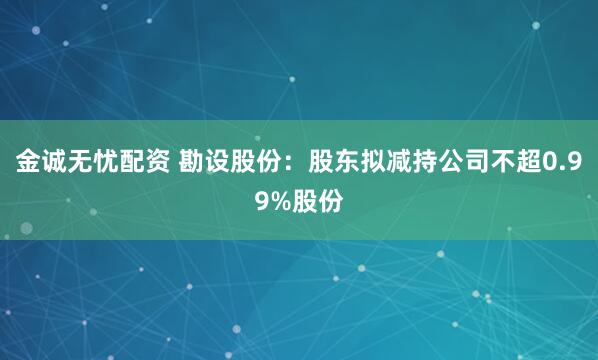 金诚无忧配资 勘设股份：股东拟减持公司不超0.99%股份