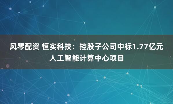 风琴配资 恒实科技：控股子公司中标1.77亿元人工智能计算中心项目