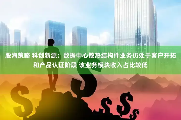 股海策略 科创新源：数据中心散热结构件业务仍处于客户开拓和产品认证阶段 该业务模块收入占比较低