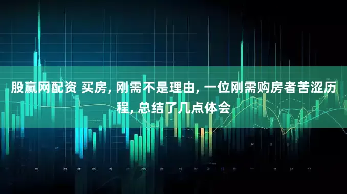 股赢网配资 买房, 刚需不是理由, 一位刚需购房者苦涩历程, 总结了几点体会