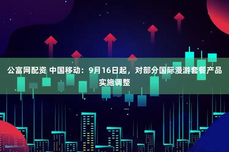公富网配资 中国移动：9月16日起，对部分国际漫游套餐产品实施调整