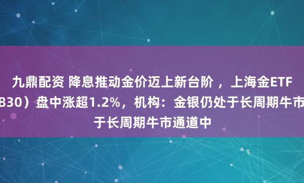 九鼎配资 降息推动金价迈上新台阶 ，上海金ETF（159830）盘中涨超1.2%，机构：金银仍处于长周期牛市通道中
