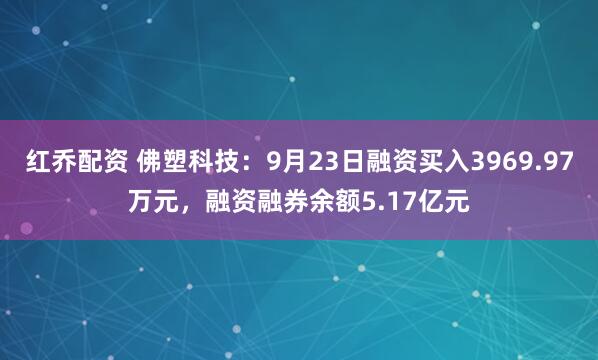 红乔配资 佛塑科技：9月23日融资买入3969.97万元，融资融券余额5.17亿元