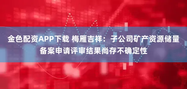 金色配资APP下载 梅雁吉祥：子公司矿产资源储量备案申请评审结果尚存不确定性