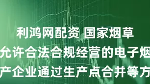 利鸿网配资 国家烟草专卖局：允许合法合规经营的电子烟相关生产企业通过生产点合并等方式进行产能整合重组