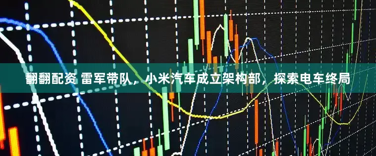 翻翻配资 雷军带队，小米汽车成立架构部，探索电车终局