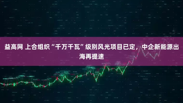 益高网 上合组织“千万千瓦”级别风光项目已定，中企新能源出海再提速