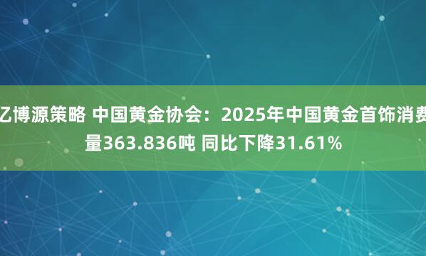 亿博源策略 中国黄金协会：2025年中国黄金首饰消费量363.836吨 同比下降31.61%