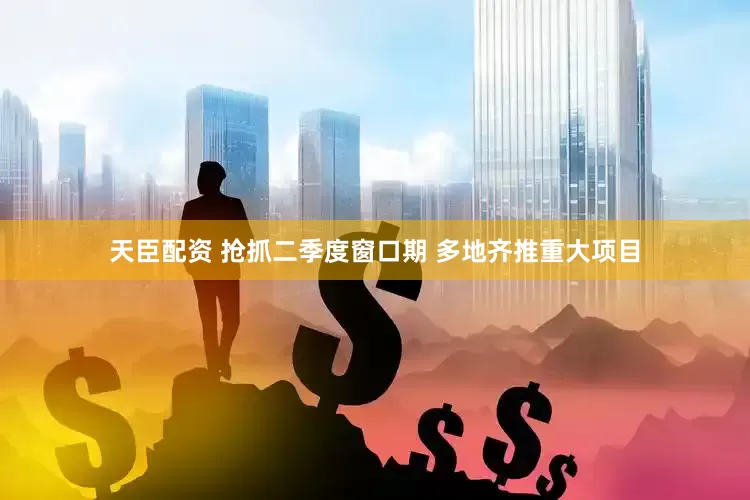 天臣配资 抢抓二季度窗口期 多地齐推重大项目
